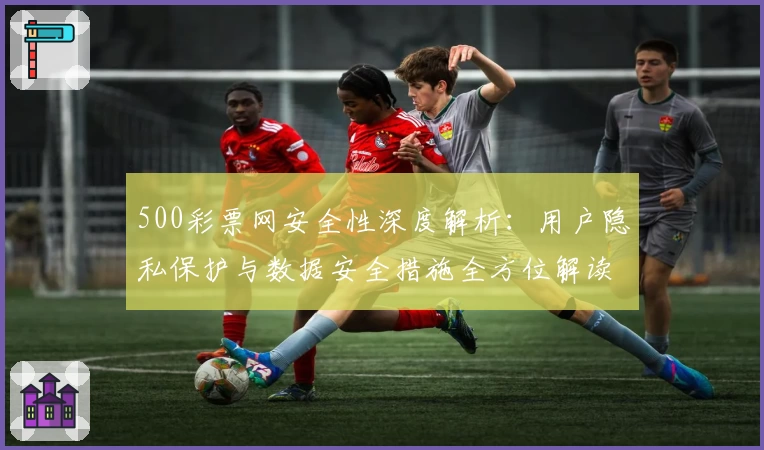 500彩票网安全性深度解析：用户隐私保护与数据安全措施全方位解读