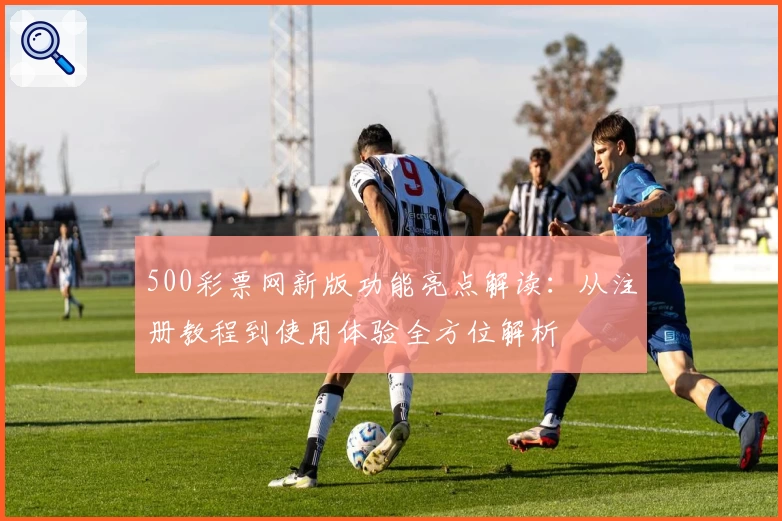 500彩票网新版功能亮点解读：从注册教程到使用体验全方位解析
