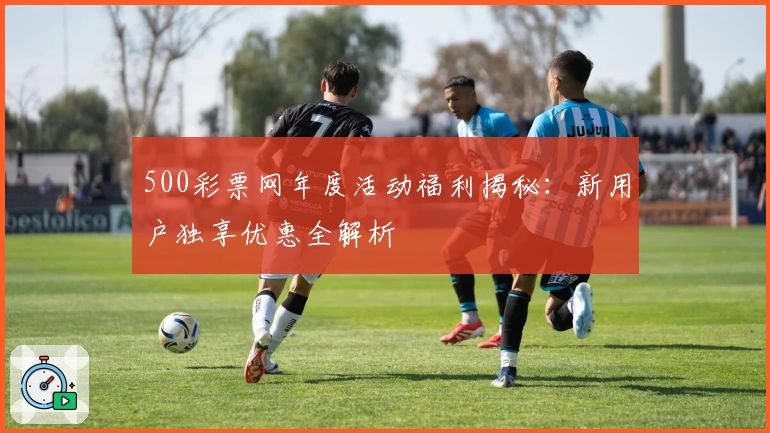 500彩票网年度活动福利揭秘：新用户独享优惠全解析
