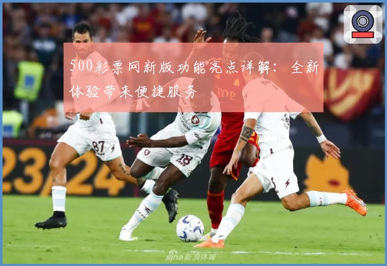 500彩票网新版功能亮点详解：全新体验带来便捷服务