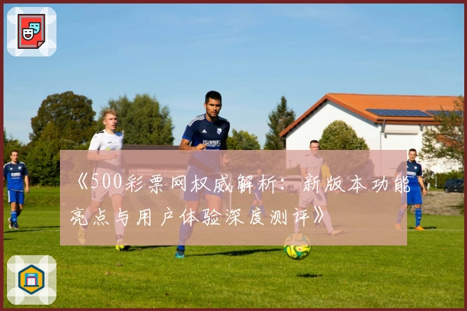 《500彩票网权威解析：新版本功能亮点与用户体验深度测评》