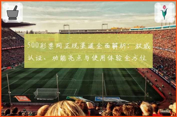 500彩票网正规渠道全面解析：权威认证、功能亮点与使用体验全方位测评