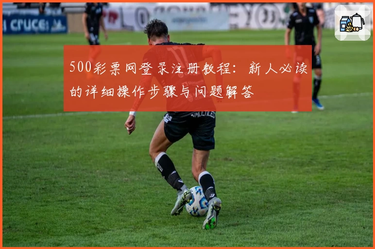 500彩票网登录注册教程:新人必读的详细操作步骤与问题解答
