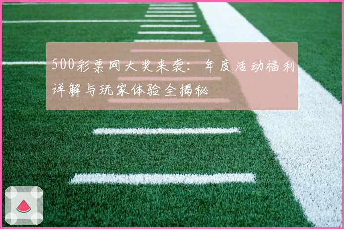 500彩票网大奖来袭:年度活动福利详解与玩家体验全揭秘