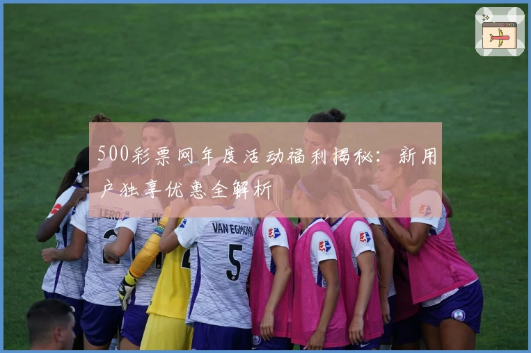 500彩票网年度活动福利揭秘：新用户独享优惠全解析