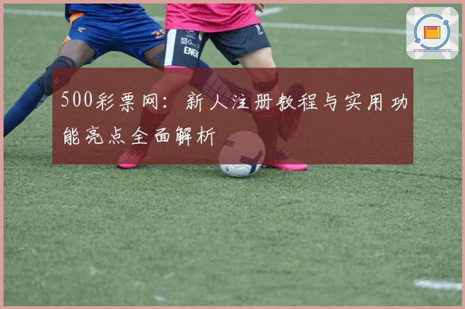 500彩票网：新人注册教程与实用功能亮点全面解析