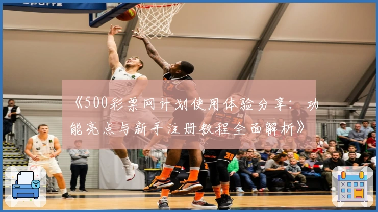 《500彩票网计划使用体验分享：功能亮点与新手注册教程全面解析》