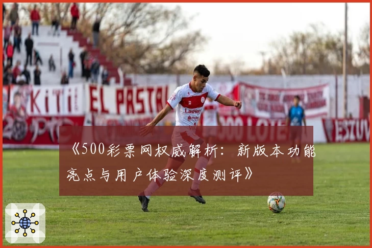 《500彩票网权威解析：新版本功能亮点与用户体验深度测评》