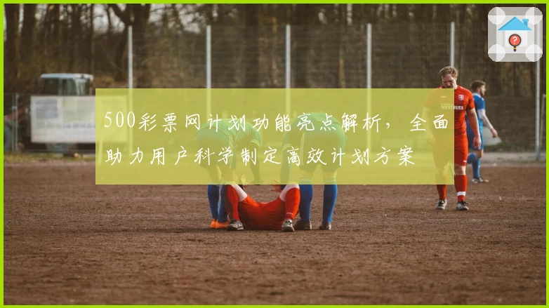 500彩票网计划功能亮点解析，全面助力用户科学制定高效计划方案