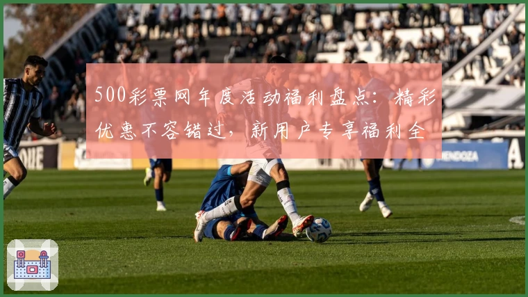500彩票网年度活动福利盘点：精彩优惠不容错过，新用户专享福利全解