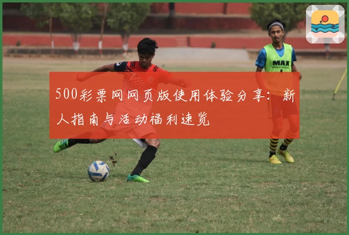 500彩票网网页版使用体验分享：新人指南与活动福利速览