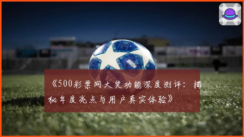 《500彩票网大奖功能深度测评：揭秘年度亮点与用户真实体验》