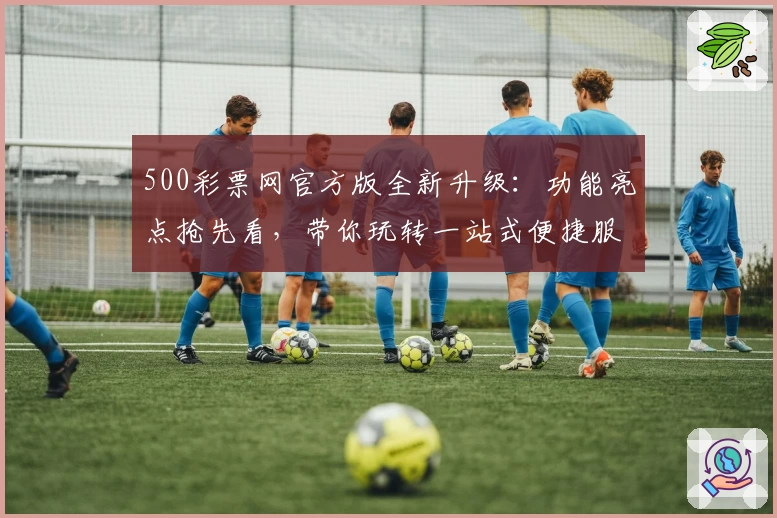 500彩票网官方版全新升级：功能亮点抢先看，带你玩转一站式便捷服务