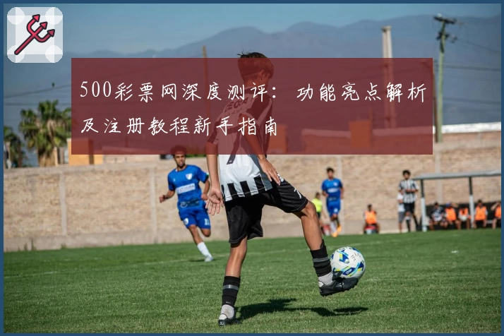 500彩票网深度测评：功能亮点解析及注册教程新手指南