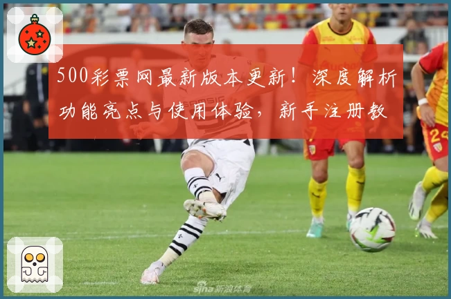 500彩票网最新版本更新！深度解析功能亮点与使用体验，新手注册教程一步到位