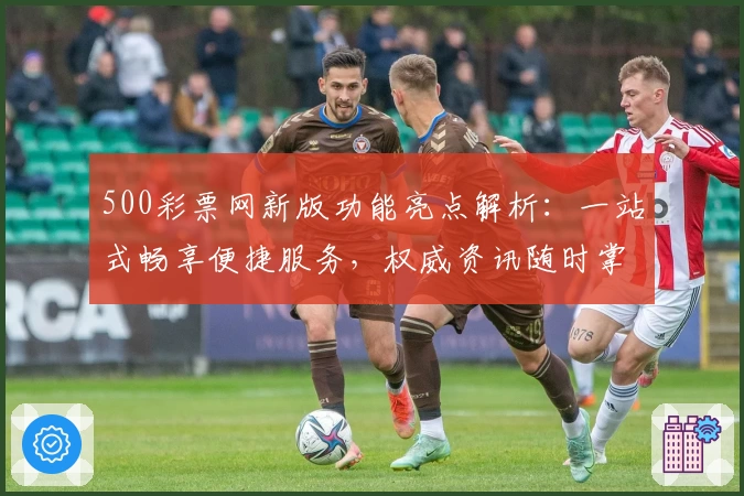 500彩票网新版功能亮点解析：一站式畅享便捷服务，权威资讯随时掌握